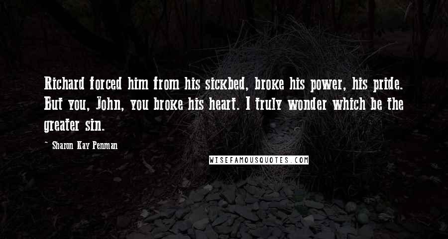 Sharon Kay Penman Quotes: Richard forced him from his sickbed, broke his power, his pride. But you, John, you broke his heart. I truly wonder which be the greater sin.