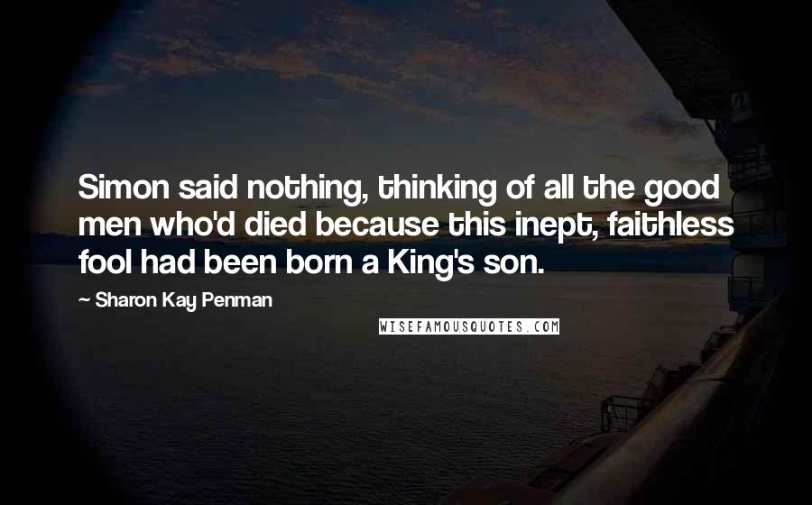 Sharon Kay Penman Quotes: Simon said nothing, thinking of all the good men who'd died because this inept, faithless fool had been born a King's son.