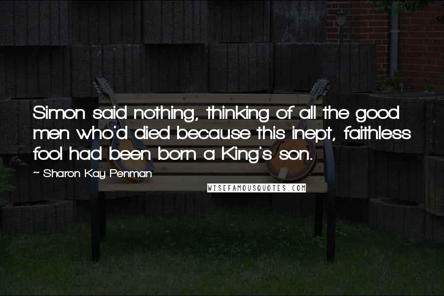Sharon Kay Penman Quotes: Simon said nothing, thinking of all the good men who'd died because this inept, faithless fool had been born a King's son.
