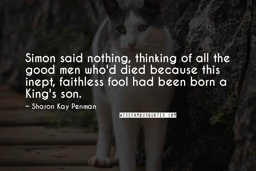 Sharon Kay Penman Quotes: Simon said nothing, thinking of all the good men who'd died because this inept, faithless fool had been born a King's son.