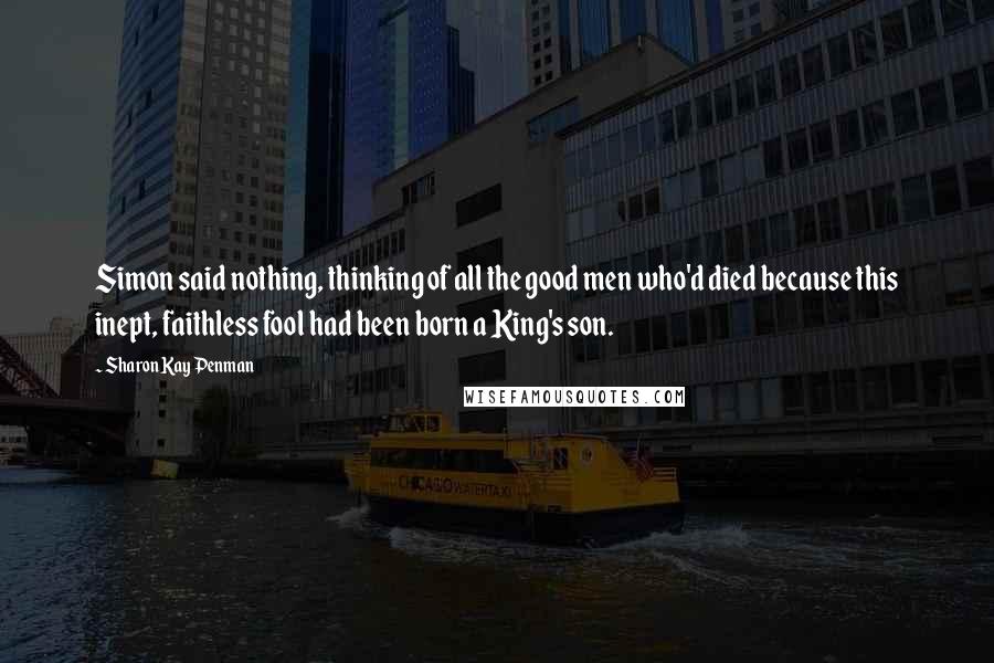 Sharon Kay Penman Quotes: Simon said nothing, thinking of all the good men who'd died because this inept, faithless fool had been born a King's son.