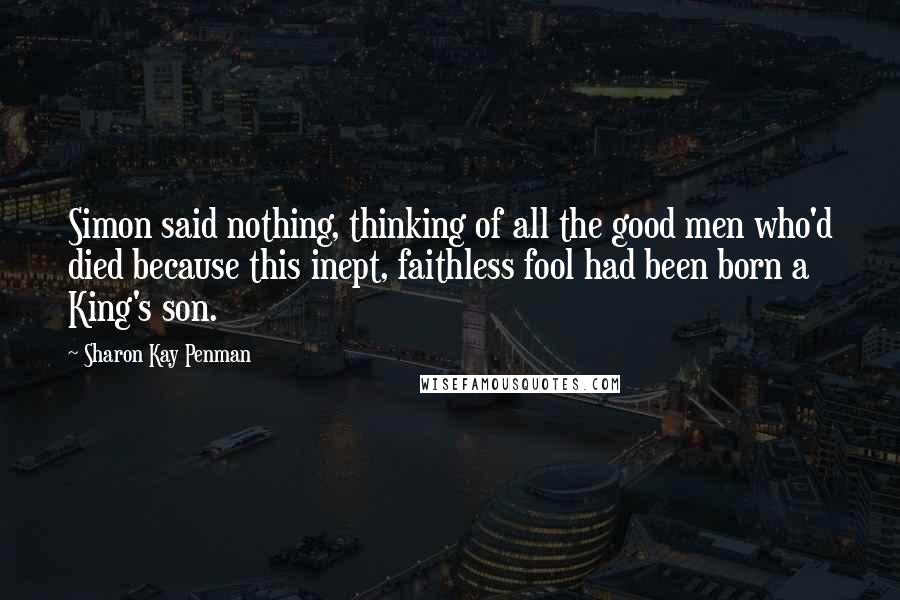 Sharon Kay Penman Quotes: Simon said nothing, thinking of all the good men who'd died because this inept, faithless fool had been born a King's son.