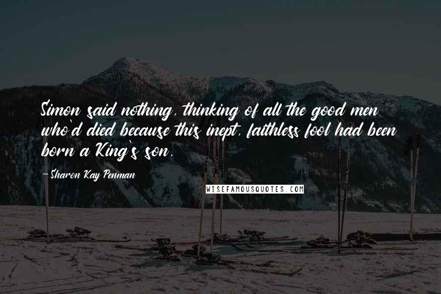 Sharon Kay Penman Quotes: Simon said nothing, thinking of all the good men who'd died because this inept, faithless fool had been born a King's son.