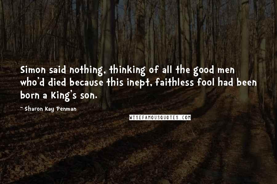 Sharon Kay Penman Quotes: Simon said nothing, thinking of all the good men who'd died because this inept, faithless fool had been born a King's son.