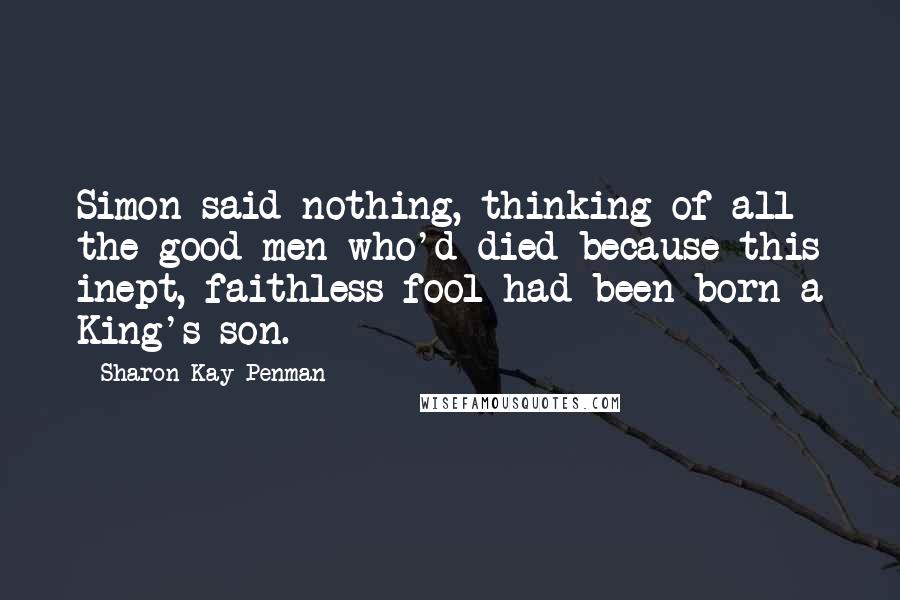Sharon Kay Penman Quotes: Simon said nothing, thinking of all the good men who'd died because this inept, faithless fool had been born a King's son.