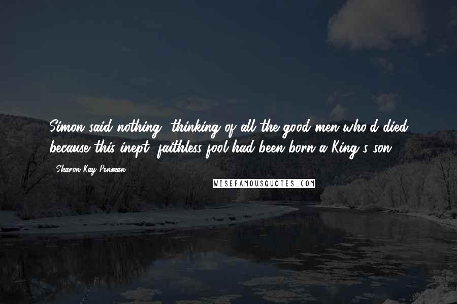 Sharon Kay Penman Quotes: Simon said nothing, thinking of all the good men who'd died because this inept, faithless fool had been born a King's son.