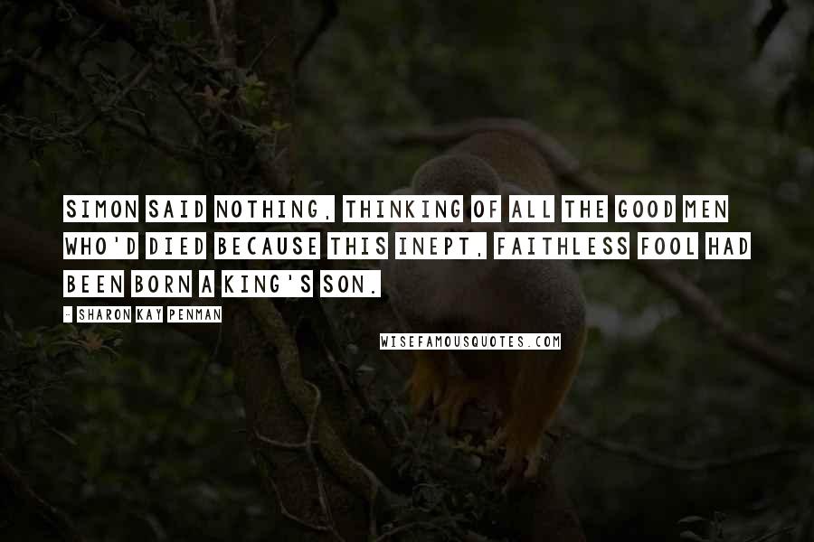 Sharon Kay Penman Quotes: Simon said nothing, thinking of all the good men who'd died because this inept, faithless fool had been born a King's son.