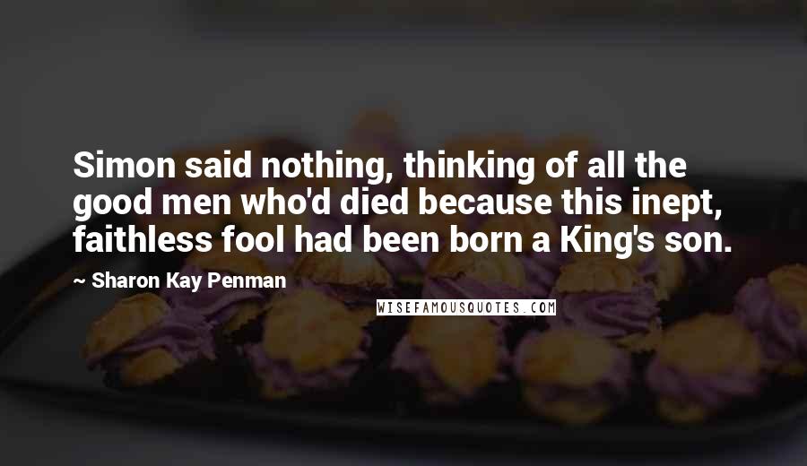 Sharon Kay Penman Quotes: Simon said nothing, thinking of all the good men who'd died because this inept, faithless fool had been born a King's son.