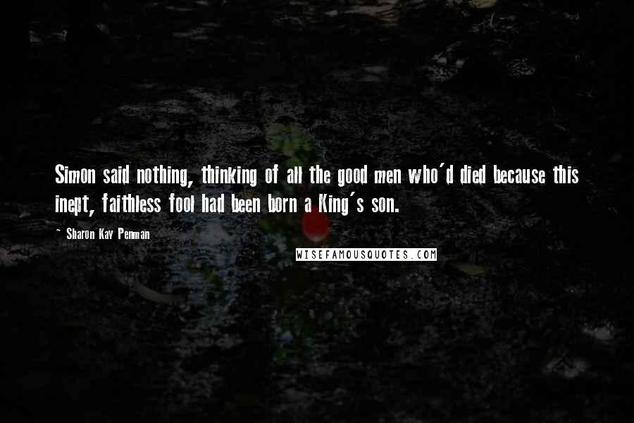 Sharon Kay Penman Quotes: Simon said nothing, thinking of all the good men who'd died because this inept, faithless fool had been born a King's son.