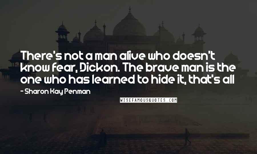 Sharon Kay Penman Quotes: There's not a man alive who doesn't know fear, Dickon. The brave man is the one who has learned to hide it, that's all