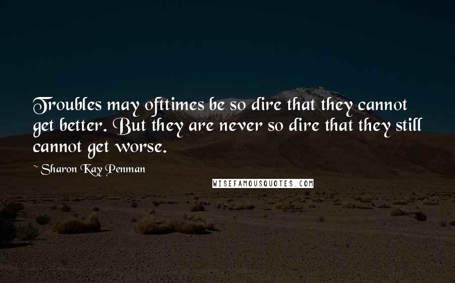 Sharon Kay Penman Quotes: Troubles may ofttimes be so dire that they cannot get better. But they are never so dire that they still cannot get worse.