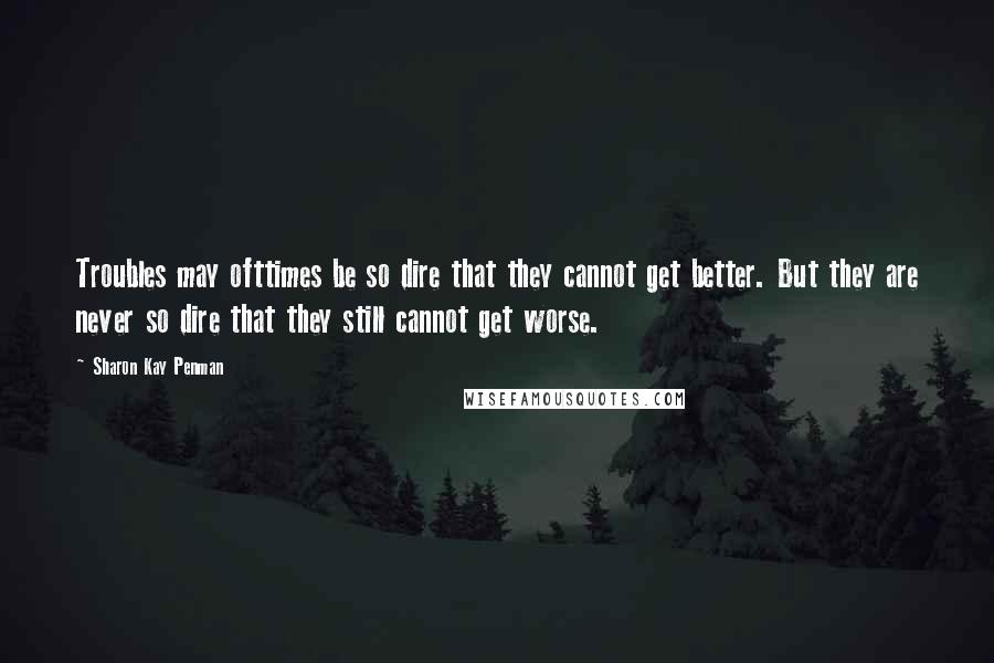 Sharon Kay Penman Quotes: Troubles may ofttimes be so dire that they cannot get better. But they are never so dire that they still cannot get worse.