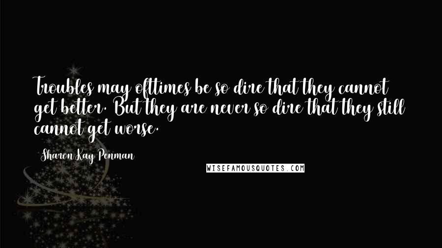 Sharon Kay Penman Quotes: Troubles may ofttimes be so dire that they cannot get better. But they are never so dire that they still cannot get worse.