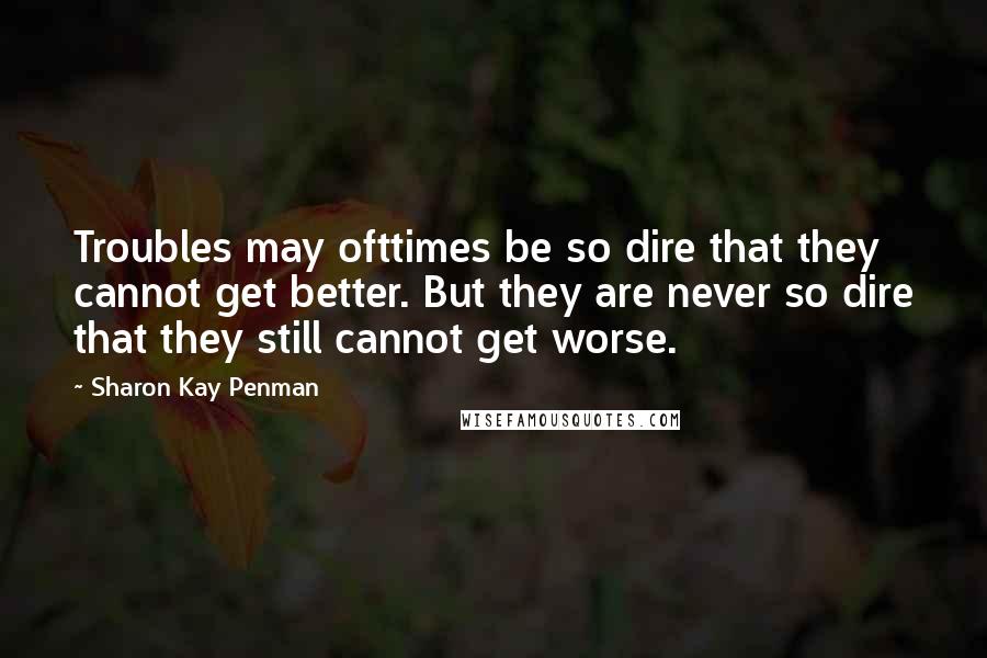 Sharon Kay Penman Quotes: Troubles may ofttimes be so dire that they cannot get better. But they are never so dire that they still cannot get worse.