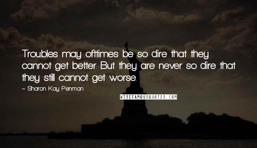 Sharon Kay Penman Quotes: Troubles may ofttimes be so dire that they cannot get better. But they are never so dire that they still cannot get worse.