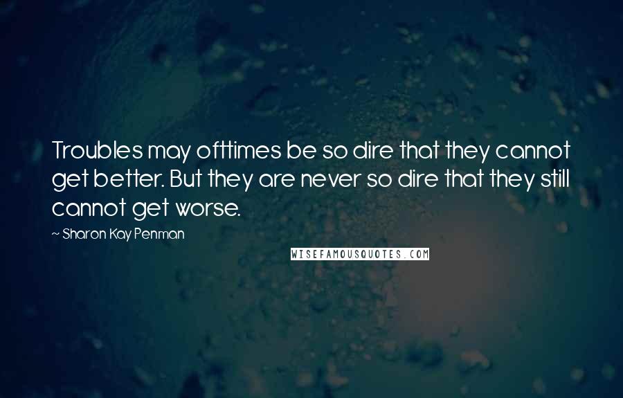 Sharon Kay Penman Quotes: Troubles may ofttimes be so dire that they cannot get better. But they are never so dire that they still cannot get worse.