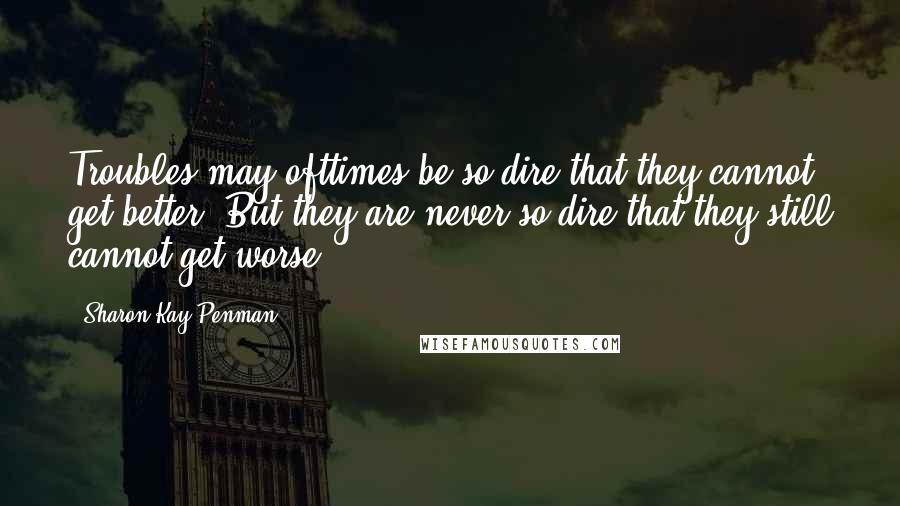 Sharon Kay Penman Quotes: Troubles may ofttimes be so dire that they cannot get better. But they are never so dire that they still cannot get worse.