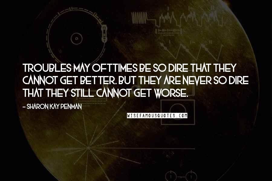 Sharon Kay Penman Quotes: Troubles may ofttimes be so dire that they cannot get better. But they are never so dire that they still cannot get worse.