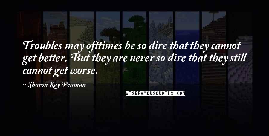 Sharon Kay Penman Quotes: Troubles may ofttimes be so dire that they cannot get better. But they are never so dire that they still cannot get worse.