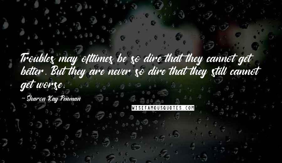 Sharon Kay Penman Quotes: Troubles may ofttimes be so dire that they cannot get better. But they are never so dire that they still cannot get worse.