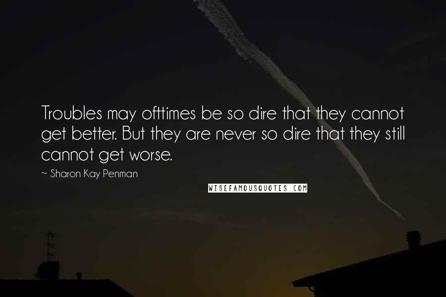 Sharon Kay Penman Quotes: Troubles may ofttimes be so dire that they cannot get better. But they are never so dire that they still cannot get worse.