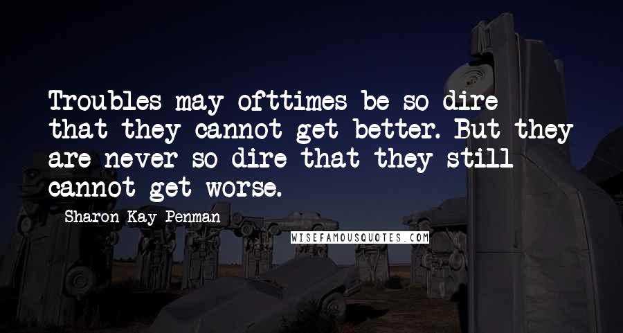 Sharon Kay Penman Quotes: Troubles may ofttimes be so dire that they cannot get better. But they are never so dire that they still cannot get worse.