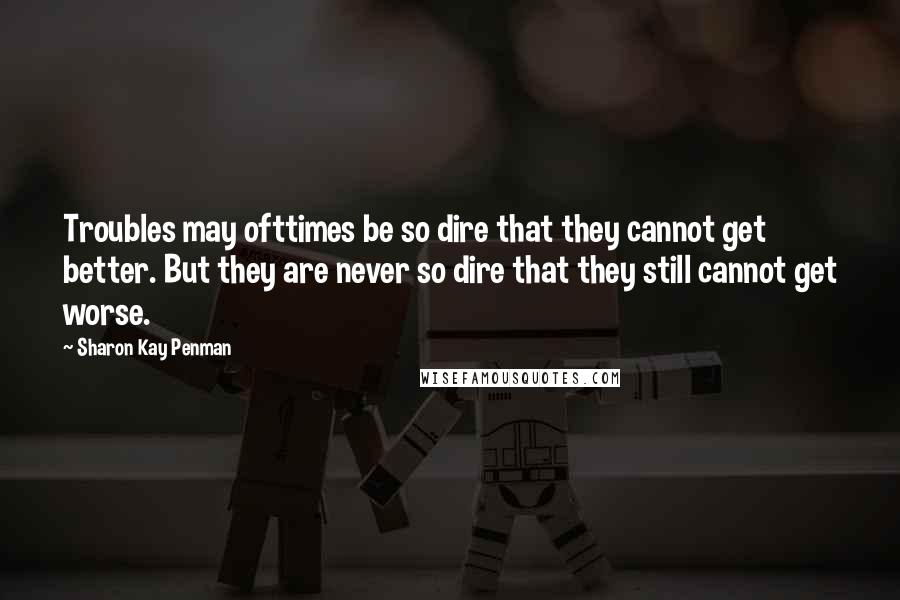 Sharon Kay Penman Quotes: Troubles may ofttimes be so dire that they cannot get better. But they are never so dire that they still cannot get worse.