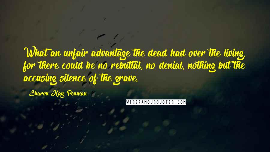 Sharon Kay Penman Quotes: What an unfair advantage the dead had over the living, for there could be no rebuttal, no denial, nothing but the accusing silence of the grave.