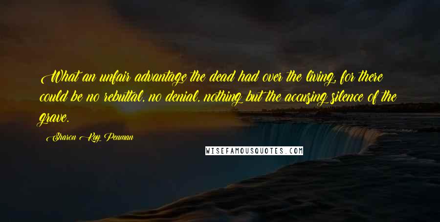 Sharon Kay Penman Quotes: What an unfair advantage the dead had over the living, for there could be no rebuttal, no denial, nothing but the accusing silence of the grave.
