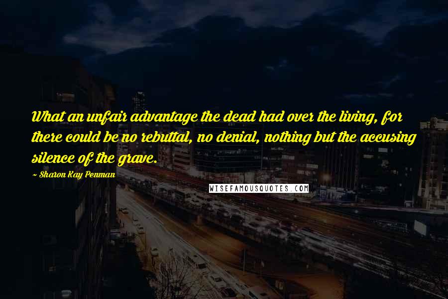 Sharon Kay Penman Quotes: What an unfair advantage the dead had over the living, for there could be no rebuttal, no denial, nothing but the accusing silence of the grave.