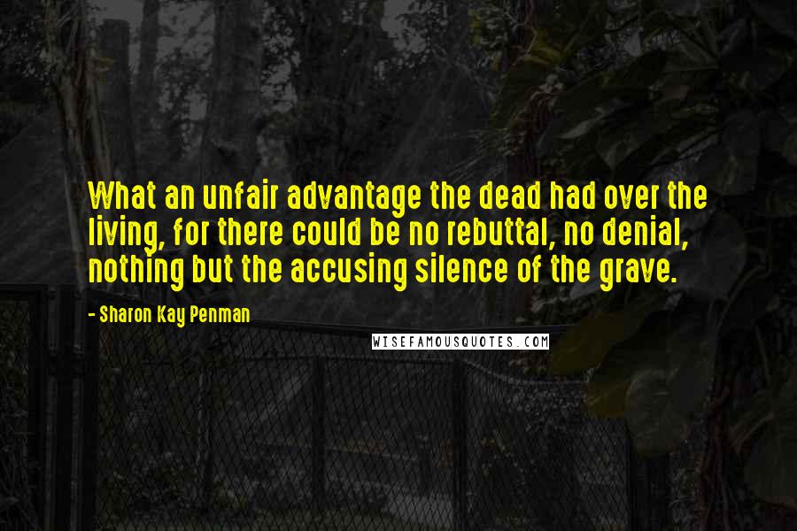 Sharon Kay Penman Quotes: What an unfair advantage the dead had over the living, for there could be no rebuttal, no denial, nothing but the accusing silence of the grave.