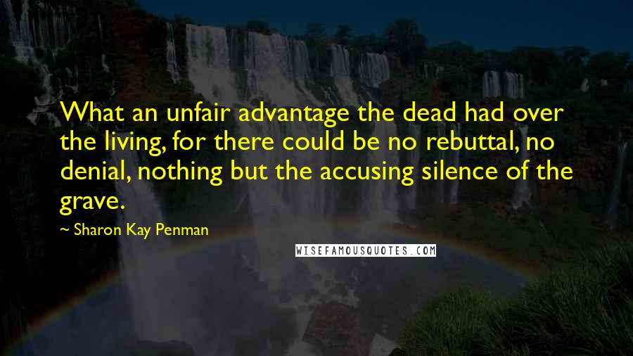 Sharon Kay Penman Quotes: What an unfair advantage the dead had over the living, for there could be no rebuttal, no denial, nothing but the accusing silence of the grave.