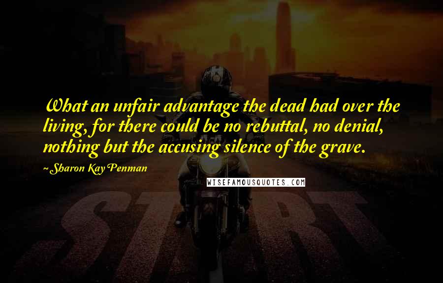 Sharon Kay Penman Quotes: What an unfair advantage the dead had over the living, for there could be no rebuttal, no denial, nothing but the accusing silence of the grave.