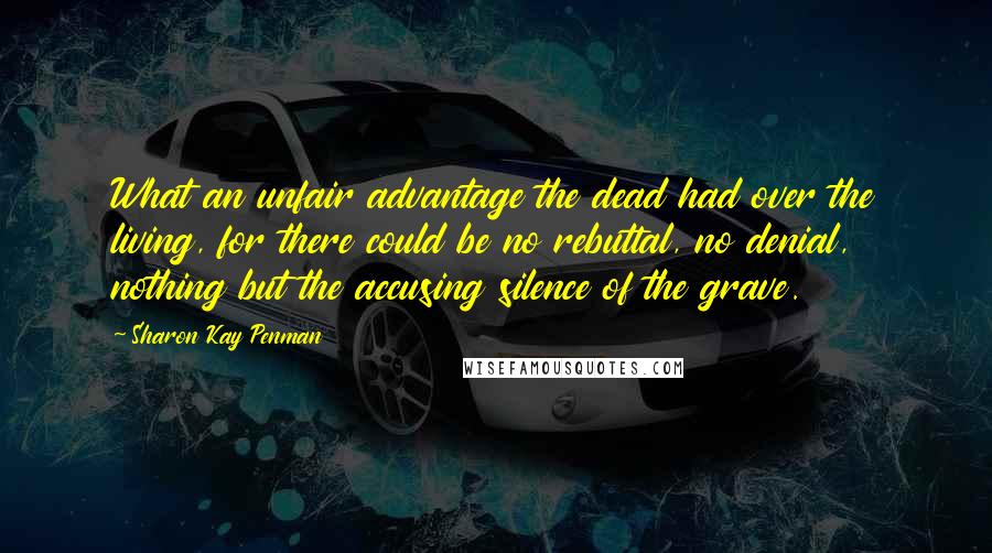 Sharon Kay Penman Quotes: What an unfair advantage the dead had over the living, for there could be no rebuttal, no denial, nothing but the accusing silence of the grave.