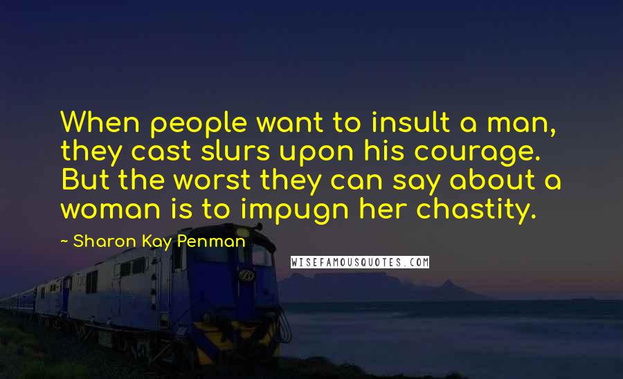 Sharon Kay Penman Quotes: When people want to insult a man, they cast slurs upon his courage. But the worst they can say about a woman is to impugn her chastity.