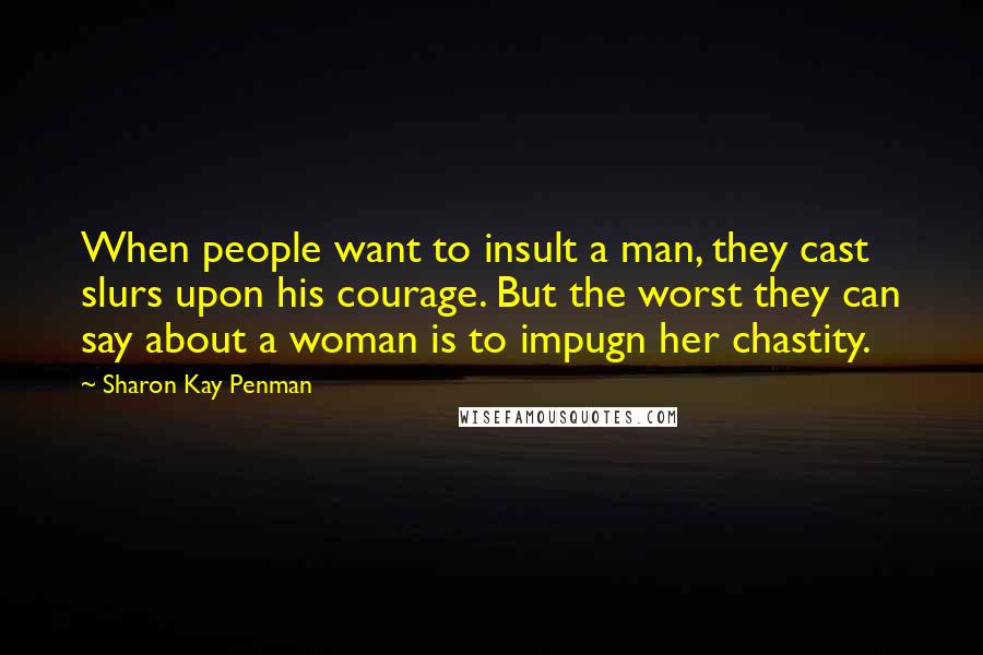 Sharon Kay Penman Quotes: When people want to insult a man, they cast slurs upon his courage. But the worst they can say about a woman is to impugn her chastity.