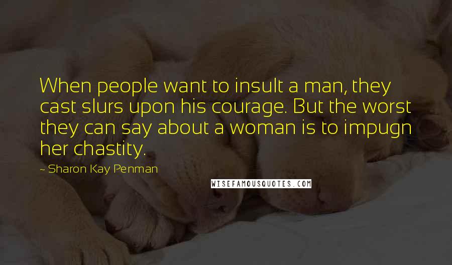 Sharon Kay Penman Quotes: When people want to insult a man, they cast slurs upon his courage. But the worst they can say about a woman is to impugn her chastity.