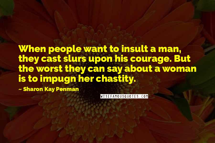 Sharon Kay Penman Quotes: When people want to insult a man, they cast slurs upon his courage. But the worst they can say about a woman is to impugn her chastity.