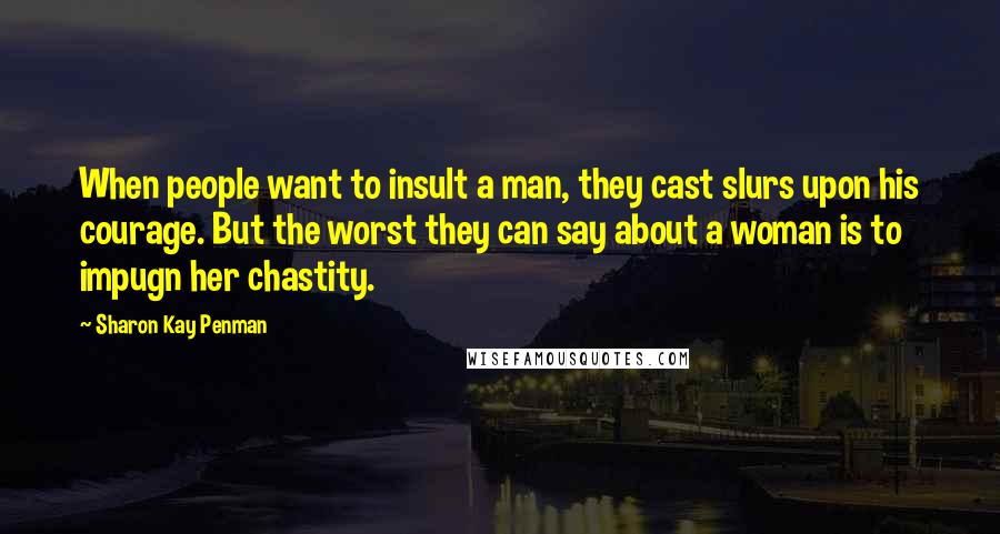 Sharon Kay Penman Quotes: When people want to insult a man, they cast slurs upon his courage. But the worst they can say about a woman is to impugn her chastity.