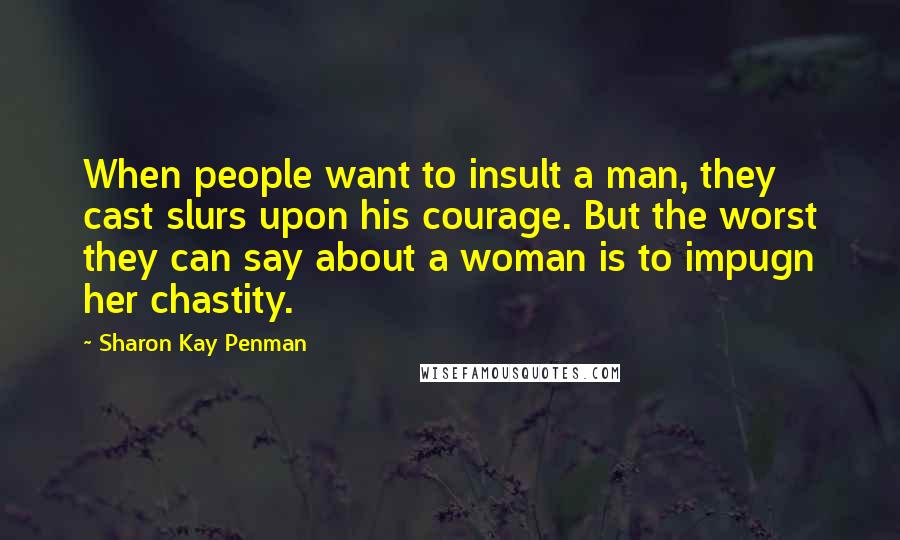Sharon Kay Penman Quotes: When people want to insult a man, they cast slurs upon his courage. But the worst they can say about a woman is to impugn her chastity.
