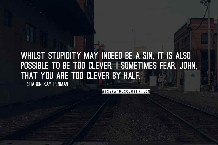 Sharon Kay Penman Quotes: Whilst stupidity may indeed be a sin, it is also possible to be too clever. I sometimes fear, John, that you are too clever by half.