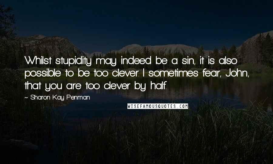 Sharon Kay Penman Quotes: Whilst stupidity may indeed be a sin, it is also possible to be too clever. I sometimes fear, John, that you are too clever by half.