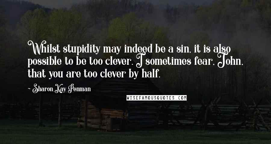 Sharon Kay Penman Quotes: Whilst stupidity may indeed be a sin, it is also possible to be too clever. I sometimes fear, John, that you are too clever by half.