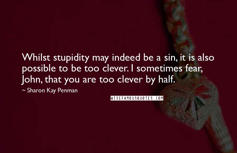 Sharon Kay Penman Quotes: Whilst stupidity may indeed be a sin, it is also possible to be too clever. I sometimes fear, John, that you are too clever by half.