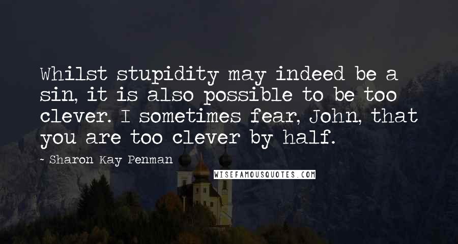 Sharon Kay Penman Quotes: Whilst stupidity may indeed be a sin, it is also possible to be too clever. I sometimes fear, John, that you are too clever by half.