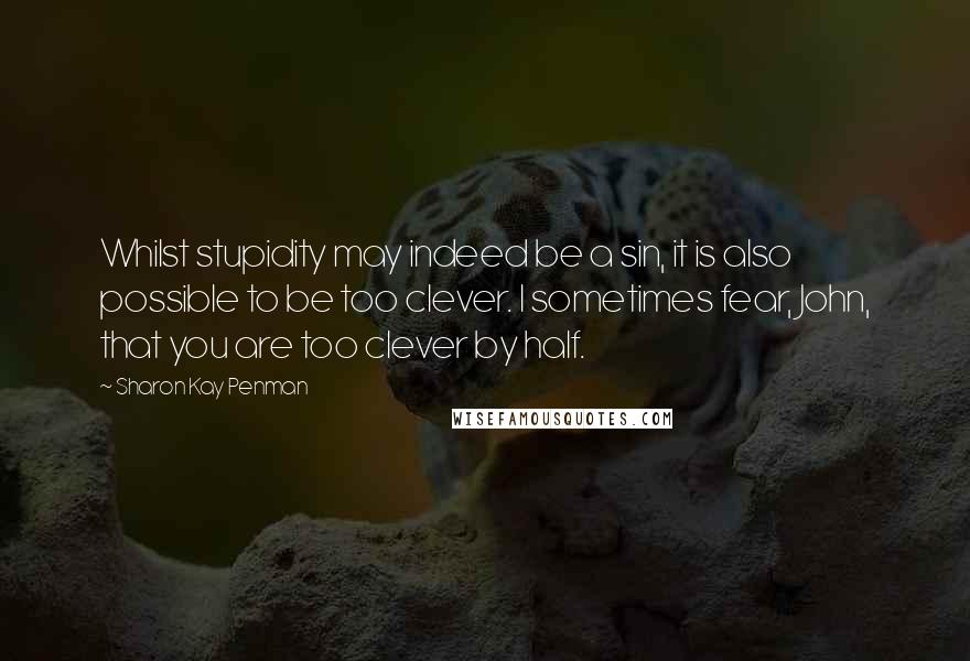 Sharon Kay Penman Quotes: Whilst stupidity may indeed be a sin, it is also possible to be too clever. I sometimes fear, John, that you are too clever by half.