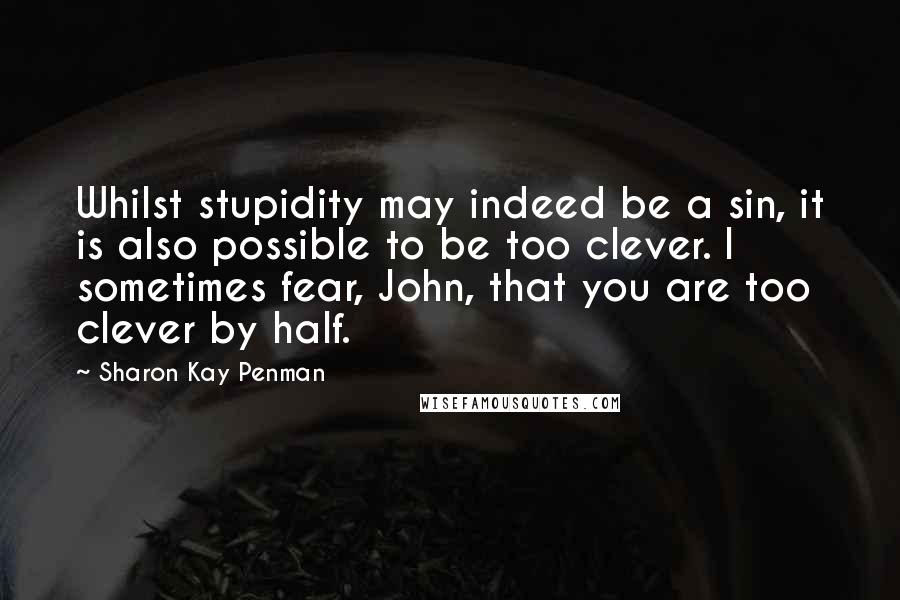 Sharon Kay Penman Quotes: Whilst stupidity may indeed be a sin, it is also possible to be too clever. I sometimes fear, John, that you are too clever by half.