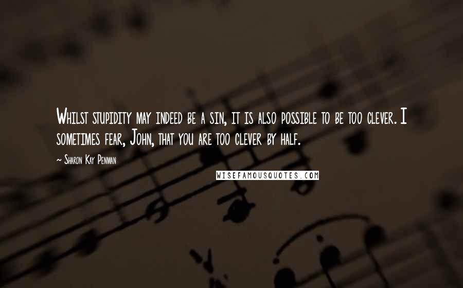 Sharon Kay Penman Quotes: Whilst stupidity may indeed be a sin, it is also possible to be too clever. I sometimes fear, John, that you are too clever by half.