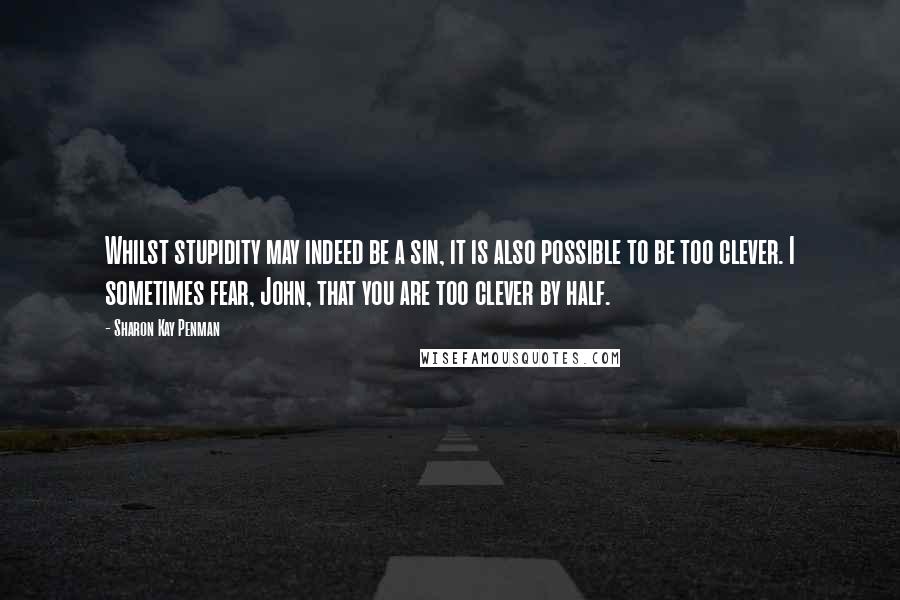 Sharon Kay Penman Quotes: Whilst stupidity may indeed be a sin, it is also possible to be too clever. I sometimes fear, John, that you are too clever by half.