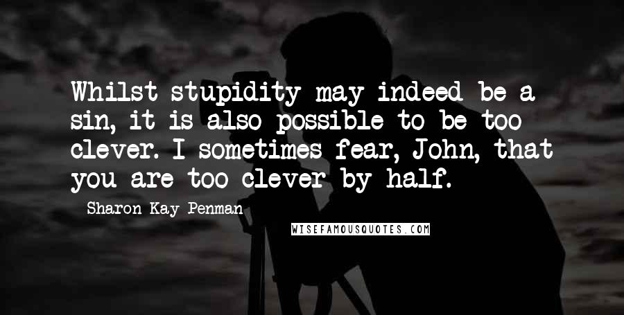 Sharon Kay Penman Quotes: Whilst stupidity may indeed be a sin, it is also possible to be too clever. I sometimes fear, John, that you are too clever by half.